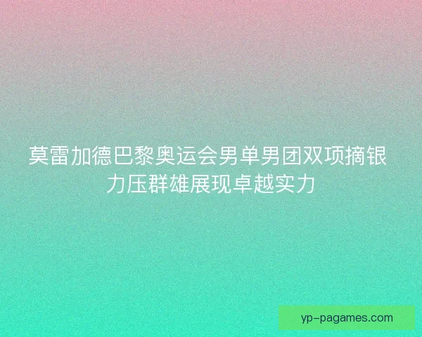 莫雷加德巴黎奥运会男单男团双项摘银 力压群雄展现卓越实力