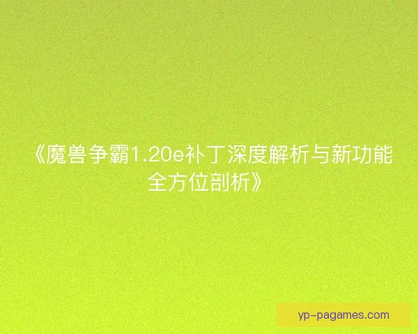 《魔兽争霸1.20e补丁深度解析与新功能全方位剖析》