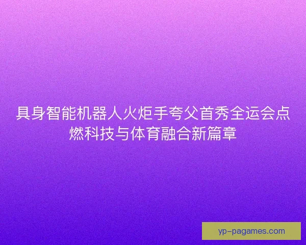 具身智能机器人火炬手夸父首秀全运会点燃科技与体育融合新篇章