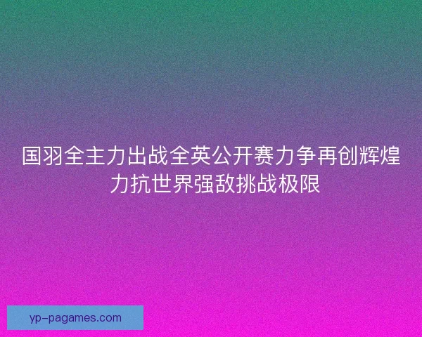 国羽全主力出战全英公开赛力争再创辉煌 力抗世界强敌挑战极限