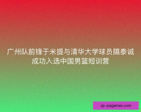 广州队前锋于米提与清华大学球员隰泰诚成功入选中国男篮短训营