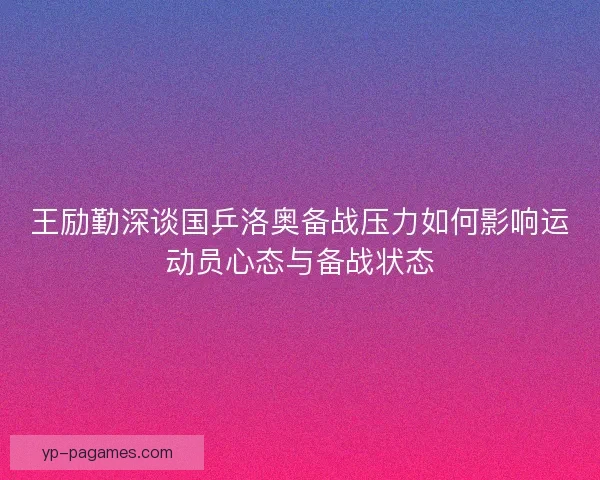 王励勤深谈国乒洛奥备战压力如何影响运动员心态与备战状态