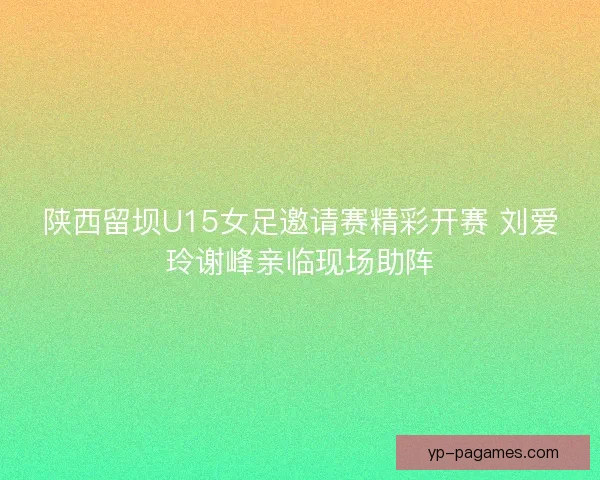 陕西留坝U15女足邀请赛精彩开赛 刘爱玲谢峰亲临现场助阵