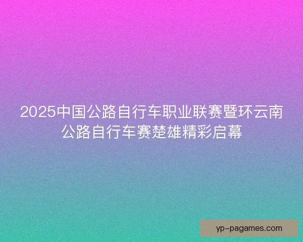 2025中国公路自行车职业联赛暨环云南公路自行车赛楚雄精彩启幕