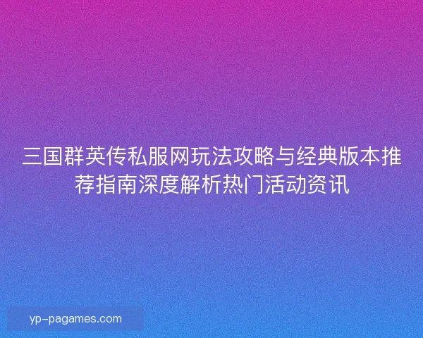 三国群英传私服网玩法攻略与经典版本推荐指南深度解析热门活动资讯
