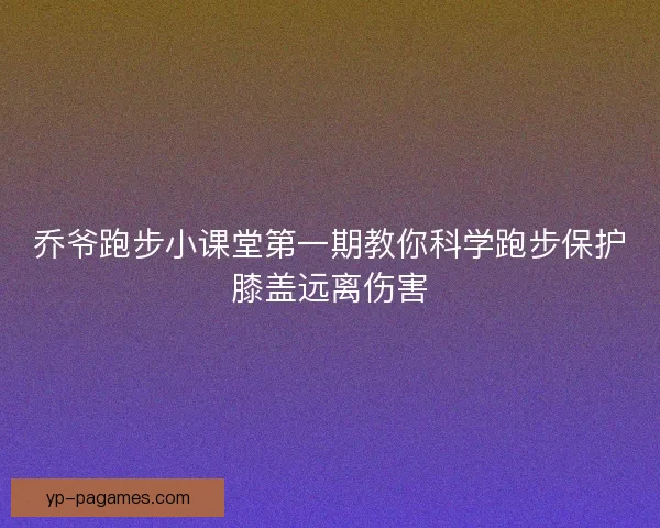 乔爷跑步小课堂第一期教你科学跑步保护膝盖远离伤害