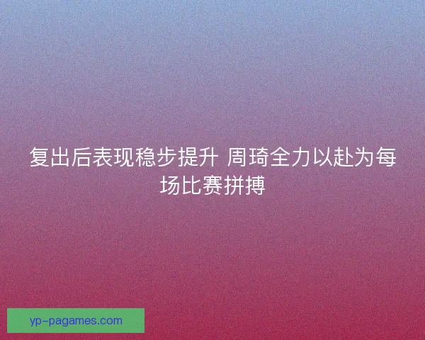 复出后表现稳步提升 周琦全力以赴为每场比赛拼搏