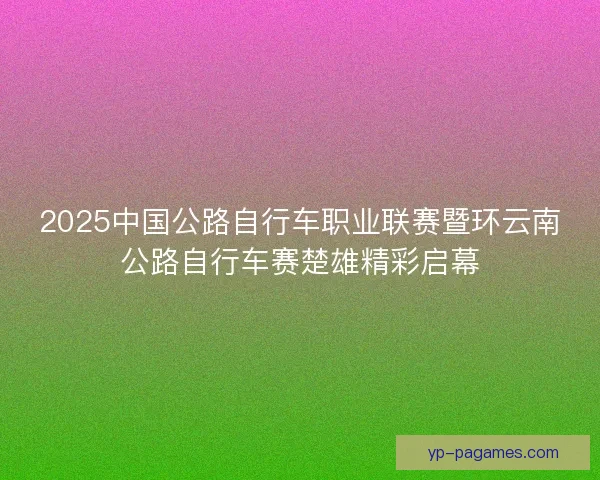 2025中国公路自行车职业联赛暨环云南公路自行车赛楚雄精彩启幕