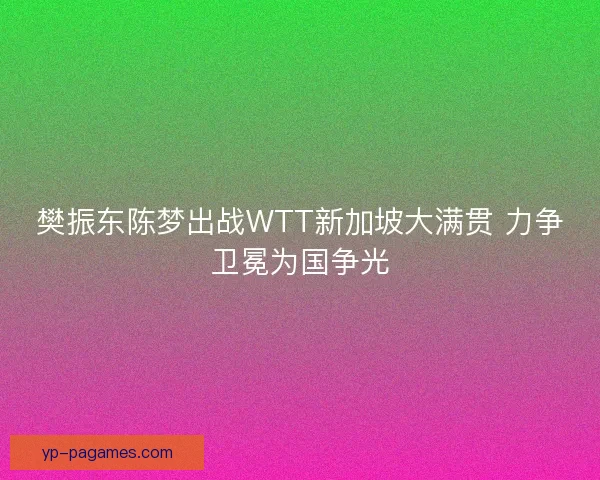 樊振东陈梦出战WTT新加坡大满贯 力争卫冕为国争光 樊振东陈梦出战WTT新加坡大满贯 力争卫冕为国争光