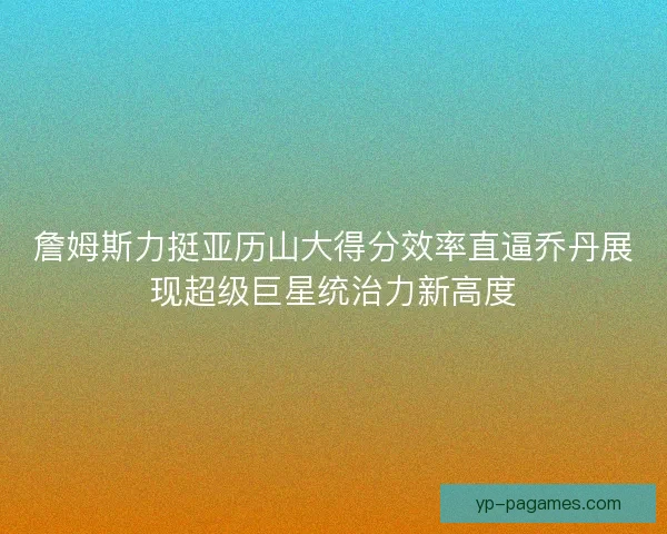 詹姆斯力挺亚历山大得分效率直逼乔丹展现超级巨星统治力新高度