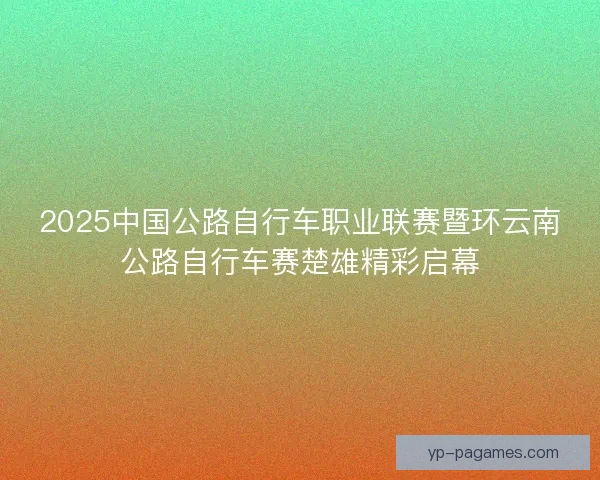 2025中国公路自行车职业联赛暨环云南公路自行车赛楚雄精彩启幕 2025中国公路自行车职业联赛暨环云南公路自行车赛楚雄精彩启幕