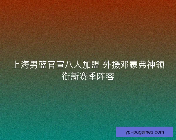 上海男篮官宣八人加盟 外援邓蒙弗神领衔新赛季阵容 上海男篮官宣八人加盟 外援邓蒙弗神领衔新赛季阵容