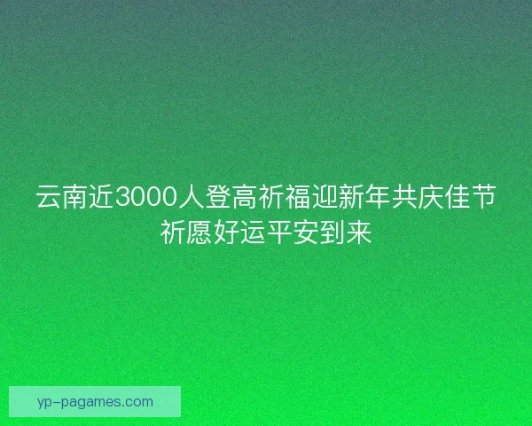云南近3000人登高祈福迎新年共庆佳节祈愿好运平安到来