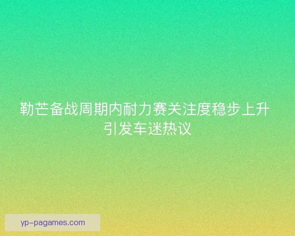 勒芒备战周期内耐力赛关注度稳步上升 引发车迷热议