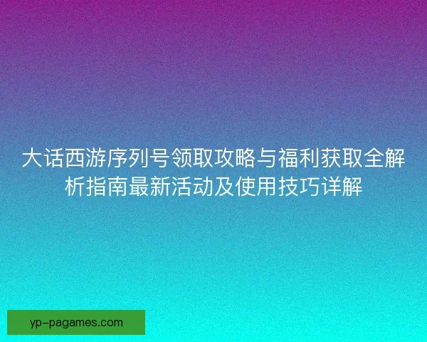 大话西游序列号领取攻略与福利获取全解析指南最新活动及使用技巧详解