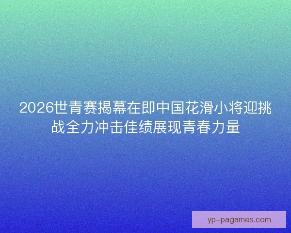 2026世青赛揭幕在即中国花滑小将迎挑战全力冲击佳绩展现青春力量