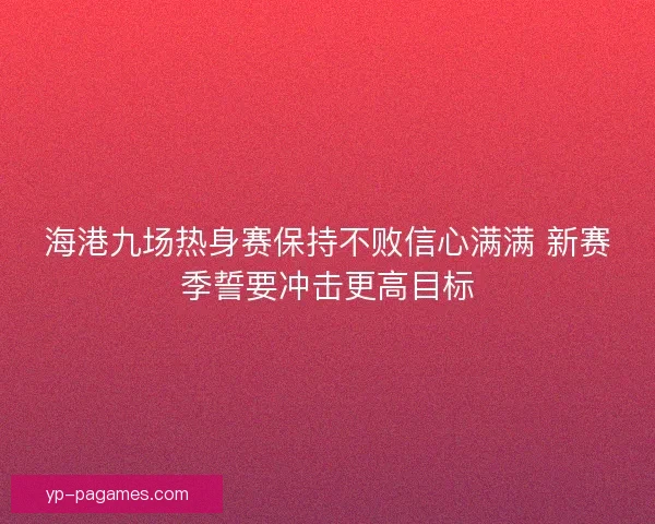 海港九场热身赛保持不败信心满满 新赛季誓要冲击更高目标 海港九场热身赛保持不败信心满满 新赛季誓要冲击更高目标
