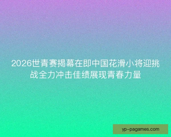 2026世青赛揭幕在即中国花滑小将迎挑战全力冲击佳绩展现青春力量