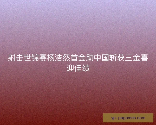 射击世锦赛杨浩然首金助中国斩获三金喜迎佳绩