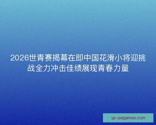 2026世青赛揭幕在即中国花滑小将迎挑战全力冲击佳绩展现青春力量