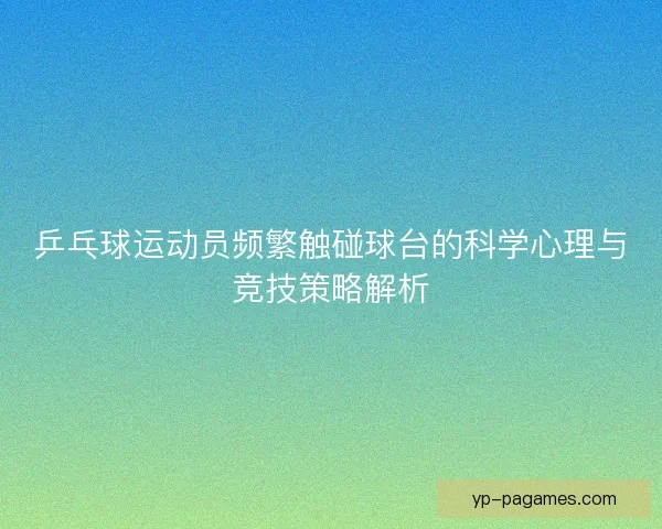 乒乓球运动员频繁触碰球台的科学心理与竞技策略解析 乒乓球运动员频繁触碰球台的科学心理与竞技策略解析