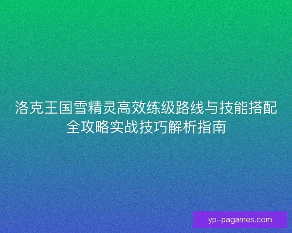 洛克王国雪精灵高效练级路线与技能搭配全攻略实战技巧解析指南 洛克王国雪精灵高效练级路线与技能搭配全攻略实战技巧解析指南